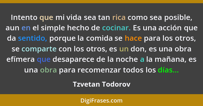 Intento que mi vida sea tan rica como sea posible, aun en el simple hecho de cocinar. Es una acción que da sentido, porque la comida... - Tzvetan Todorov