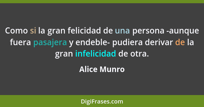 Como si la gran felicidad de una persona -aunque fuera pasajera y endeble- pudiera derivar de la gran infelicidad de otra.... - Alice Munro