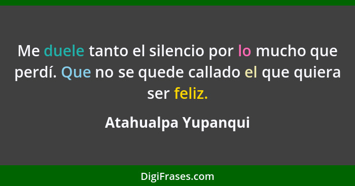 Me duele tanto el silencio por lo mucho que perdí. Que no se quede callado el que quiera ser feliz.... - Atahualpa Yupanqui
