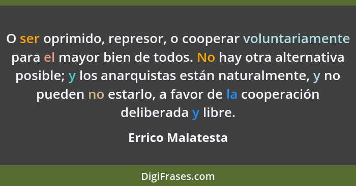 O ser oprimido, represor, o cooperar voluntariamente para el mayor bien de todos. No hay otra alternativa posible; y los anarquista... - Errico Malatesta