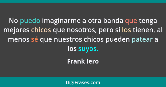 No puedo imaginarme a otra banda que tenga mejores chicos que nosotros, pero si los tienen, al menos sé que nuestros chicos pueden patear... - Frank Iero