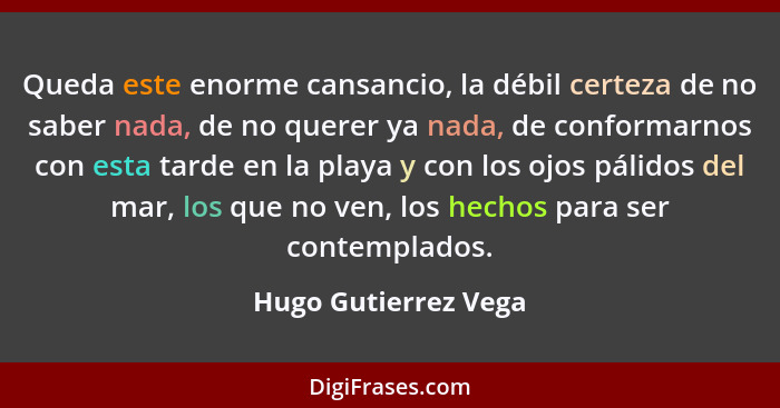 Queda este enorme cansancio, la débil certeza de no saber nada, de no querer ya nada, de conformarnos con esta tarde en la playa... - Hugo Gutierrez Vega