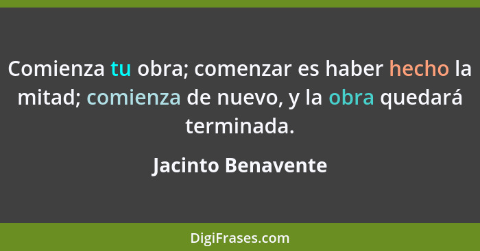 Comienza tu obra; comenzar es haber hecho la mitad; comienza de nuevo, y la obra quedará terminada.... - Jacinto Benavente