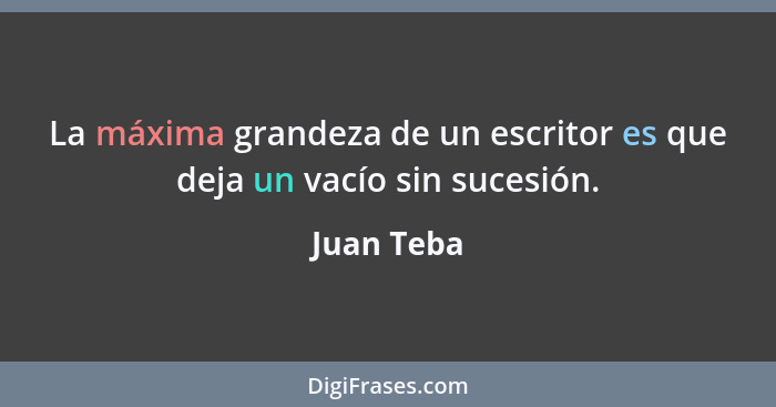 La máxima grandeza de un escritor es que deja un vacío sin sucesión.... - Juan Teba