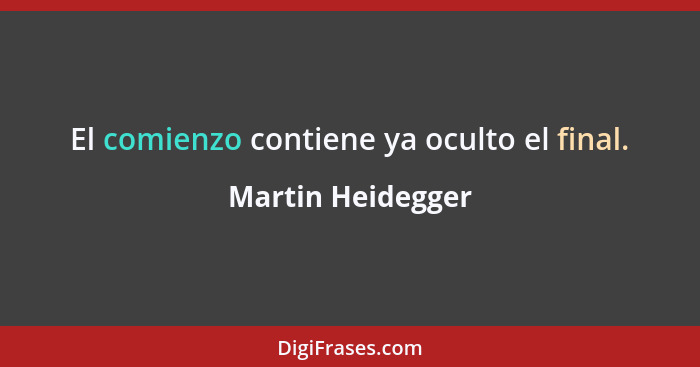 El comienzo contiene ya oculto el final.... - Martin Heidegger