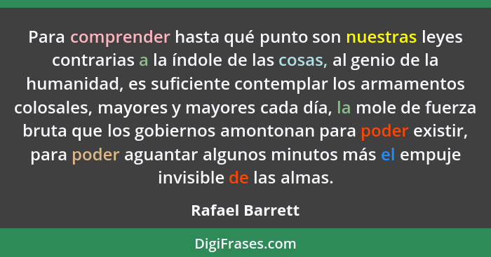 Para comprender hasta qué punto son nuestras leyes contrarias a la índole de las cosas, al genio de la humanidad, es suficiente conte... - Rafael Barrett