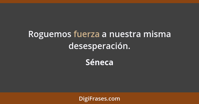 Roguemos fuerza a nuestra misma desesperación.... - Séneca