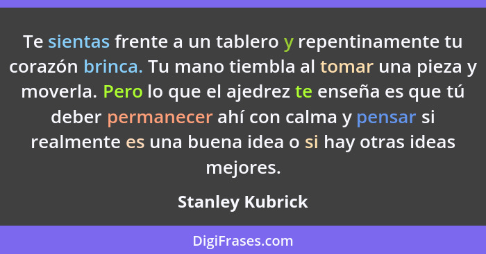 Te sientas frente a un tablero y repentinamente tu corazón brinca. Tu mano tiembla al tomar una pieza y moverla. Pero lo que el ajed... - Stanley Kubrick