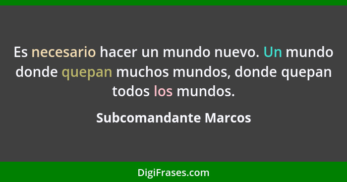 Es necesario hacer un mundo nuevo. Un mundo donde quepan muchos mundos, donde quepan todos los mundos.... - Subcomandante Marcos