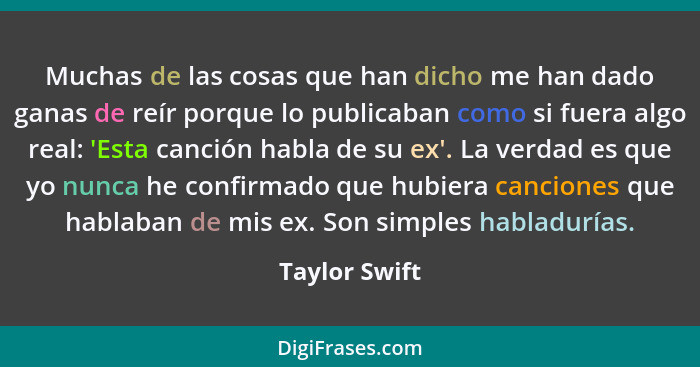 Muchas de las cosas que han dicho me han dado ganas de reír porque lo publicaban como si fuera algo real: 'Esta canción habla de su ex'... - Taylor Swift