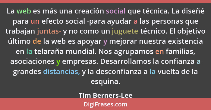 La web es más una creación social que técnica. La diseñé para un efecto social -para ayudar a las personas que trabajan juntas- y no... - Tim Berners-Lee