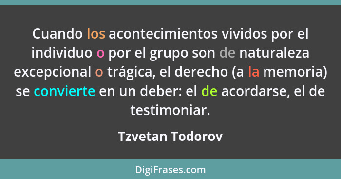 Cuando los acontecimientos vividos por el individuo o por el grupo son de naturaleza excepcional o trágica, el derecho (a la memoria... - Tzvetan Todorov