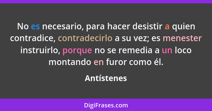 No es necesario, para hacer desistir a quien contradice, contradecirlo a su vez; es menester instruirlo, porque no se remedia a un loco m... - Antístenes