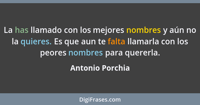 La has llamado con los mejores nombres y aún no la quieres. Es que aun te falta llamarla con los peores nombres para quererla.... - Antonio Porchia