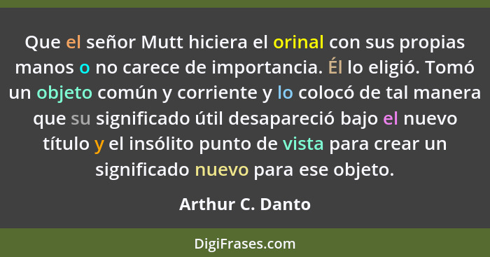 Que el señor Mutt hiciera el orinal con sus propias manos o no carece de importancia. Él lo eligió. Tomó un objeto común y corriente... - Arthur C. Danto