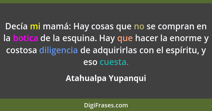 Decía mi mamá: Hay cosas que no se compran en la botica de la esquina. Hay que hacer la enorme y costosa diligencia de adquirirla... - Atahualpa Yupanqui