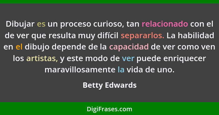 Dibujar es un proceso curioso, tan relacionado con el de ver que resulta muy difícil separarlos. La habilidad en el dibujo depende de... - Betty Edwards