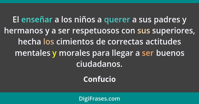 El enseñar a los niños a querer a sus padres y hermanos y a ser respetuosos con sus superiores, hecha los cimientos de correctas actitudes... - Confucio