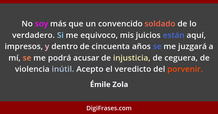 No soy más que un convencido soldado de lo verdadero. Si me equivoco, mis juicios están aquí, impresos, y dentro de cincuenta años se me... - Émile Zola
