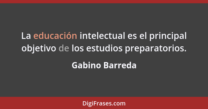 La educación intelectual es el principal objetivo de los estudios preparatorios.... - Gabino Barreda