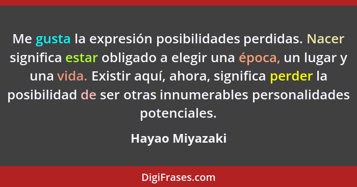 Me gusta la expresión posibilidades perdidas. Nacer significa estar obligado a elegir una época, un lugar y una vida. Existir aquí, a... - Hayao Miyazaki