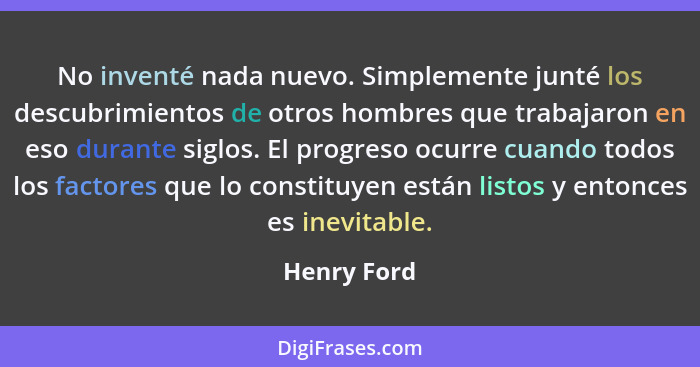 No inventé nada nuevo. Simplemente junté los descubrimientos de otros hombres que trabajaron en eso durante siglos. El progreso ocurre cu... - Henry Ford