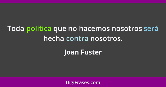 Toda política que no hacemos nosotros será hecha contra nosotros.... - Joan Fuster