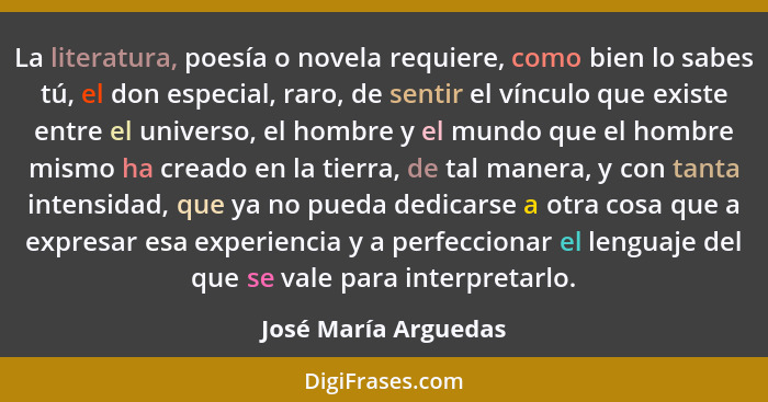La literatura, poesía o novela requiere, como bien lo sabes tú, el don especial, raro, de sentir el vínculo que existe entre el... - José María Arguedas