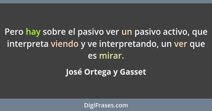 Pero hay sobre el pasivo ver un pasivo activo, que interpreta viendo y ve interpretando, un ver que es mirar.... - José Ortega y Gasset