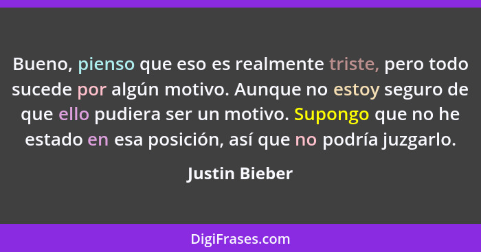 Bueno, pienso que eso es realmente triste, pero todo sucede por algún motivo. Aunque no estoy seguro de que ello pudiera ser un motivo... - Justin Bieber