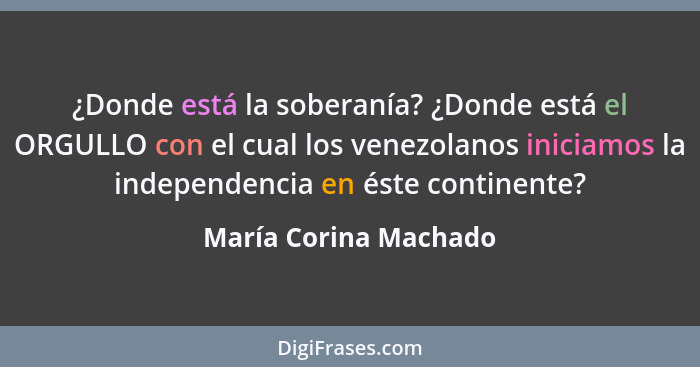 ¿Donde está la soberanía? ¿Donde está el ORGULLO con el cual los venezolanos iniciamos la independencia en éste continente?... - María Corina Machado