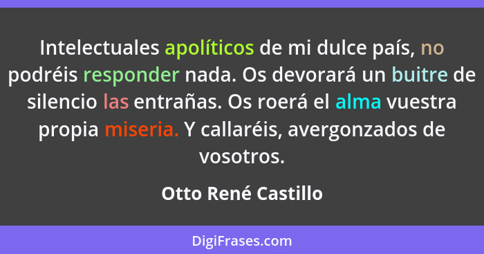 Intelectuales apolíticos de mi dulce país, no podréis responder nada. Os devorará un buitre de silencio las entrañas. Os roerá el... - Otto René Castillo