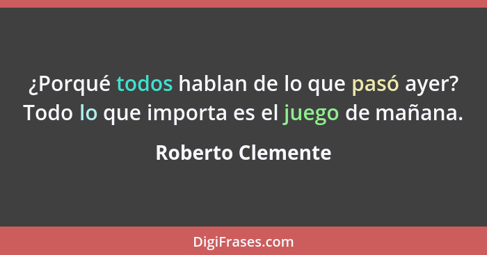 ¿Porqué todos hablan de lo que pasó ayer? Todo lo que importa es el juego de mañana.... - Roberto Clemente