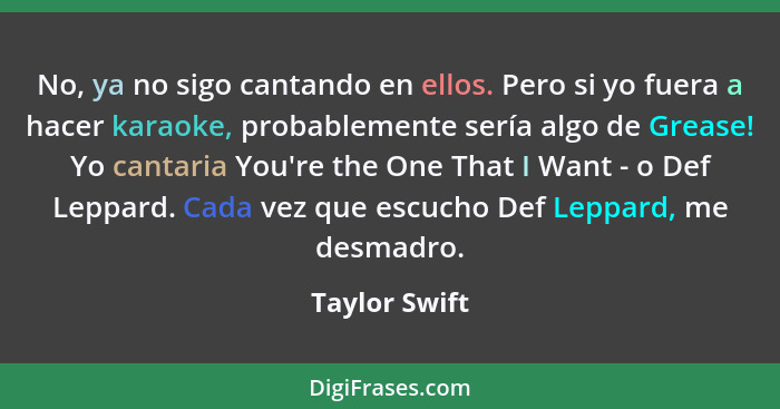 No, ya no sigo cantando en ellos. Pero si yo fuera a hacer karaoke, probablemente sería algo de Grease! Yo cantaria You're the One That... - Taylor Swift