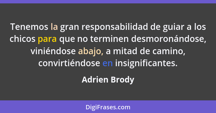 Tenemos la gran responsabilidad de guiar a los chicos para que no terminen desmoronándose, viniéndose abajo, a mitad de camino, convirt... - Adrien Brody