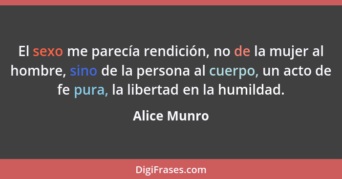 El sexo me parecía rendición, no de la mujer al hombre, sino de la persona al cuerpo, un acto de fe pura, la libertad en la humildad.... - Alice Munro