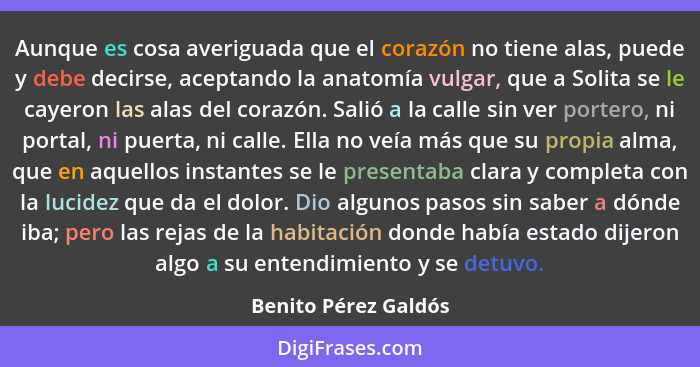 Aunque es cosa averiguada que el corazón no tiene alas, puede y debe decirse, aceptando la anatomía vulgar, que a Solita se le c... - Benito Pérez Galdós