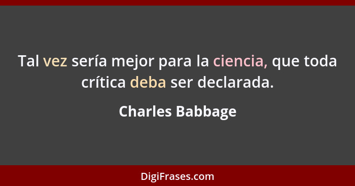 Tal vez sería mejor para la ciencia, que toda crítica deba ser declarada.... - Charles Babbage