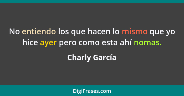 No entiendo los que hacen lo mismo que yo hice ayer pero como esta ahí nomas.... - Charly García