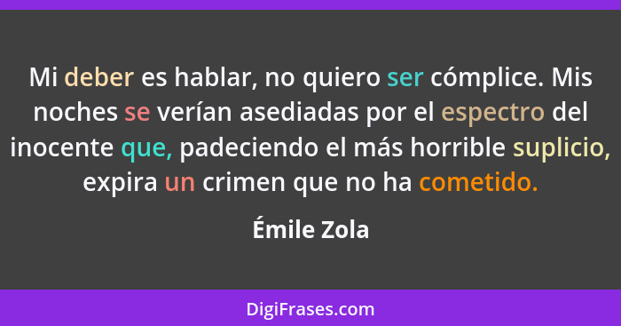 Mi deber es hablar, no quiero ser cómplice. Mis noches se verían asediadas por el espectro del inocente que, padeciendo el más horrible s... - Émile Zola