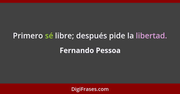 Primero sé libre; después pide la libertad.... - Fernando Pessoa