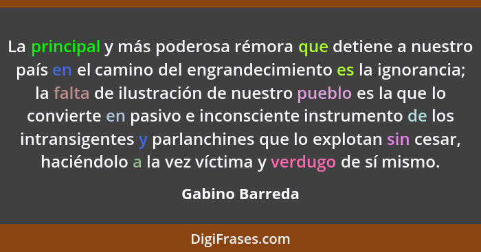 La principal y más poderosa rémora que detiene a nuestro país en el camino del engrandecimiento es la ignorancia; la falta de ilustra... - Gabino Barreda