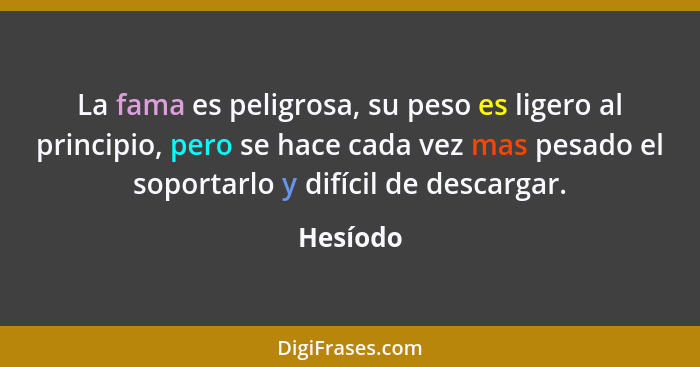 La fama es peligrosa, su peso es ligero al principio, pero se hace cada vez mas pesado el soportarlo y difícil de descargar.... - Hesíodo