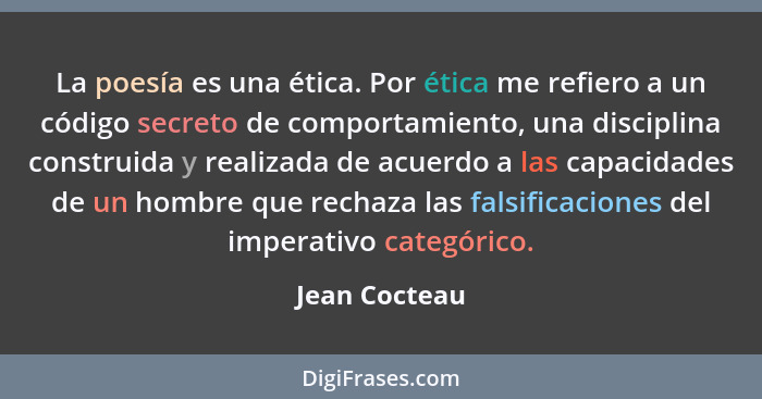 La poesía es una ética. Por ética me refiero a un código secreto de comportamiento, una disciplina construida y realizada de acuerdo a... - Jean Cocteau