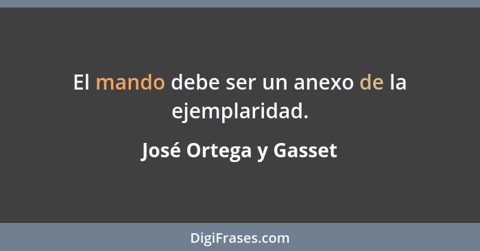 El mando debe ser un anexo de la ejemplaridad.... - José Ortega y Gasset