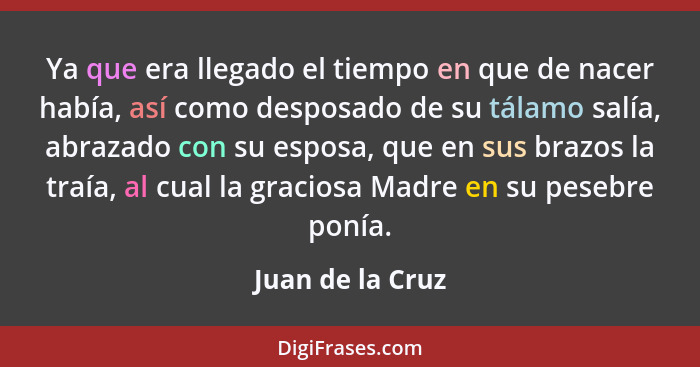 Ya que era llegado el tiempo en que de nacer había, así como desposado de su tálamo salía, abrazado con su esposa, que en sus brazos... - Juan de la Cruz