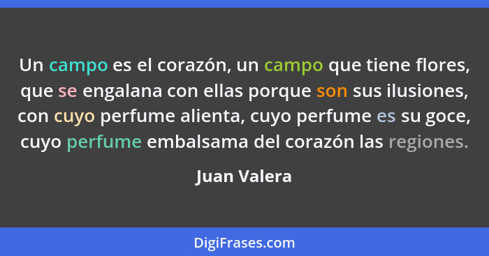 Un campo es el corazón, un campo que tiene flores, que se engalana con ellas porque son sus ilusiones, con cuyo perfume alienta, cuyo pe... - Juan Valera