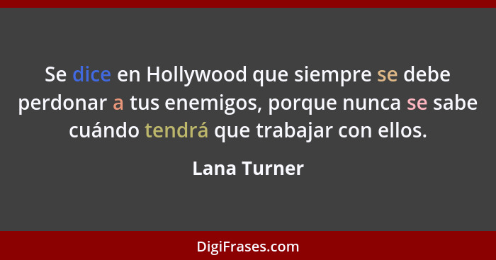 Se dice en Hollywood que siempre se debe perdonar a tus enemigos, porque nunca se sabe cuándo tendrá que trabajar con ellos.... - Lana Turner