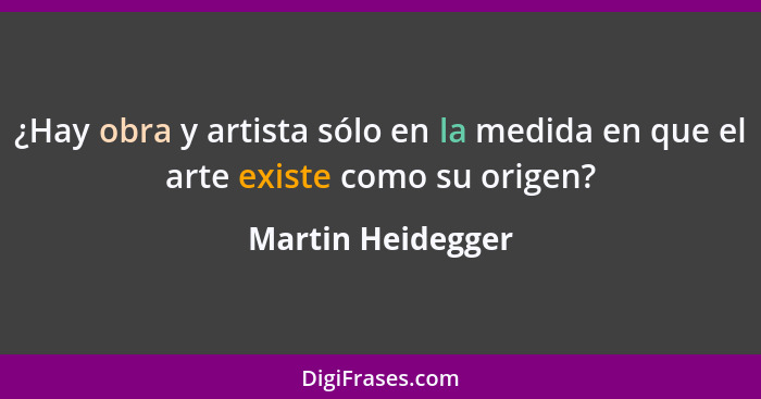 ¿Hay obra y artista sólo en la medida en que el arte existe como su origen?... - Martin Heidegger