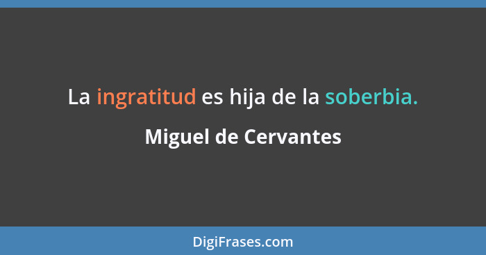 La ingratitud es hija de la soberbia.... - Miguel de Cervantes